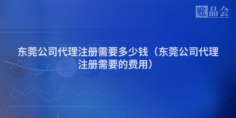 东莞公司代理注册需要多少钱（东莞公司代理注册需要的费用）