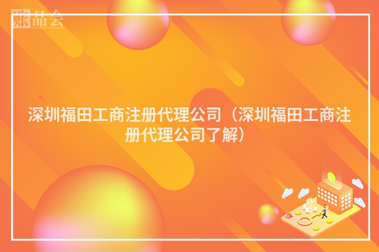 深圳福田工商注册代理公司（深圳福田工商注册代理公司了解）