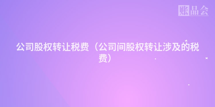 公司股权转让税费（公司间股权转让涉及的税费）