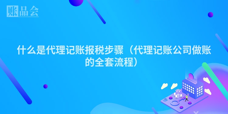 什么是代理记账报税步骤（代理记账公司做账的全套流程）