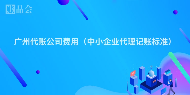 广州代账公司费用（中小企业代理记账标准）