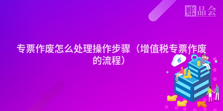 专票作废怎么处理操作步骤（增值税专票作废的流程）