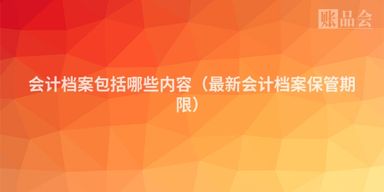 会计档案包括哪些内容（最新会计档案保管期限）