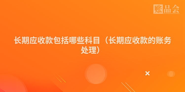 长期应收款包括哪些科目（长期应收款的账务处理）