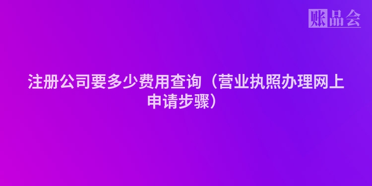 注册公司要多少费用查询(营业执照办理网上申请步骤)