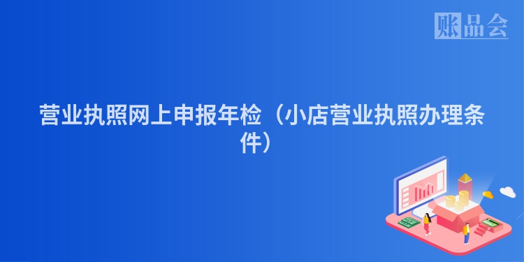 营业执照网上申报年检（小店营业执照办理条件）