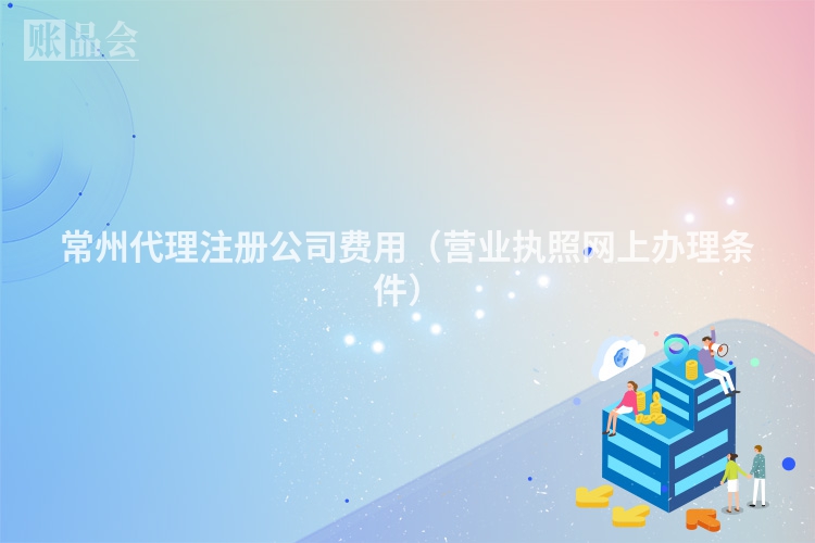 常州代理注册公司费用（营业执照网上办理条件）