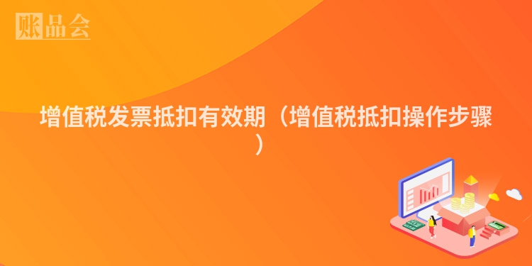 增值税发票抵扣有效期（增值税抵扣操作步骤）