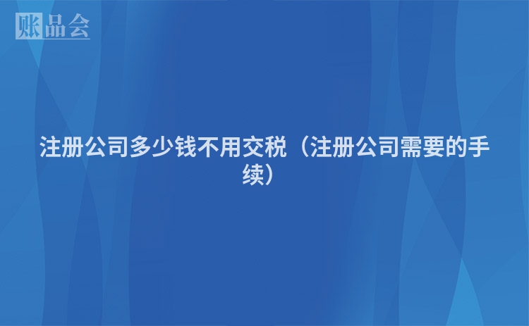 注册公司多少钱不用交税（注册公司需要的手续）