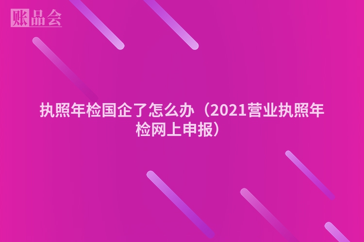 执照年检国企了怎么办（2021营业执照年检网上申报）